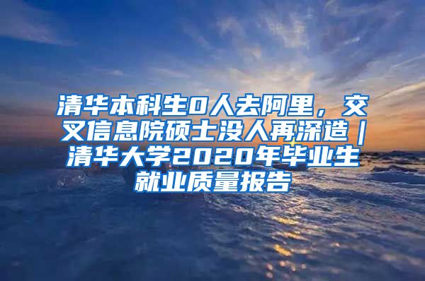 清华本科生0人去阿里，交叉信息院硕士没人再深造｜清华大学2020年毕业生就业质量报告