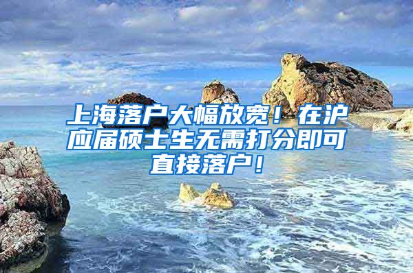 上海落户大幅放宽！在沪应届硕士生无需打分即可直接落户！