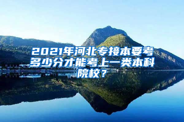 2021年河北专接本要考多少分才能考上一类本科院校？