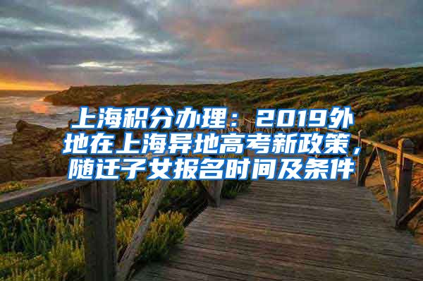 上海积分办理：2019外地在上海异地高考新政策，随迁子女报名时间及条件