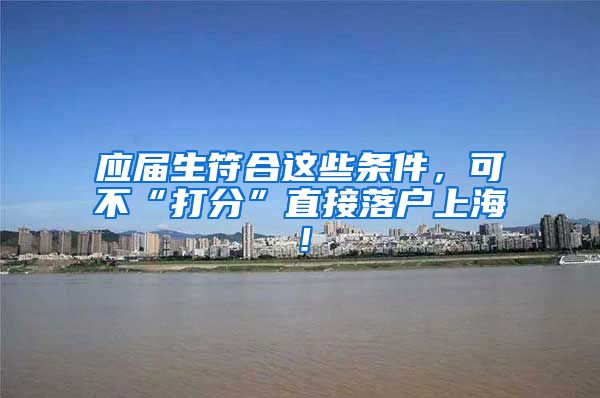 应届生符合这些条件，可不“打分”直接落户上海！