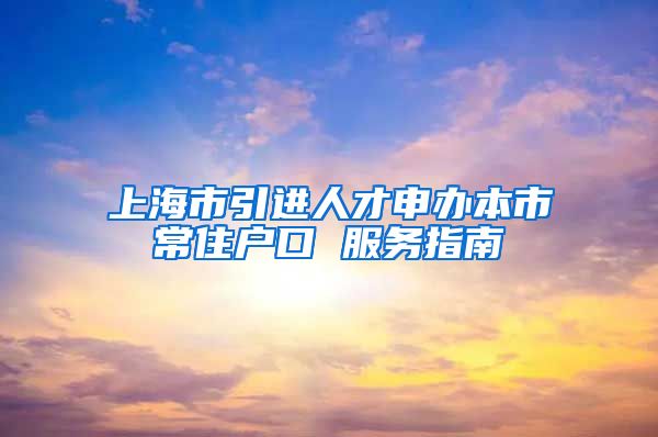 上海市引进人才申办本市常住户口 服务指南