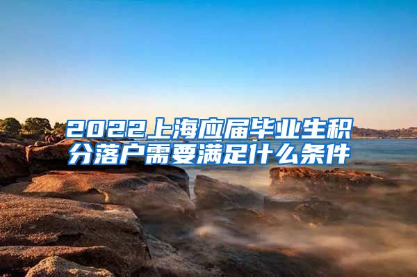 2022上海应届毕业生积分落户需要满足什么条件