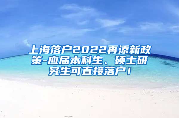 上海落户2022再添新政策-应届本科生、硕士研究生可直接落户！