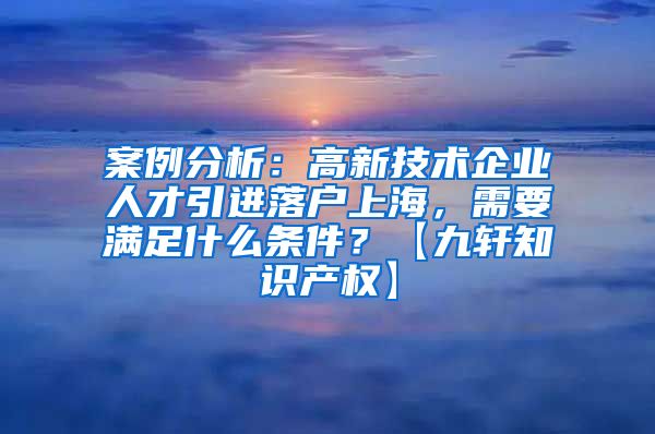 案例分析：高新技术企业人才引进落户上海，需要满足什么条件？【九轩知识产权】