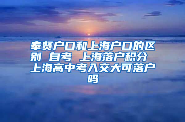 奉贤户口和上海户口的区别 自考 上海落户积分 上海高中考入交大可落户吗