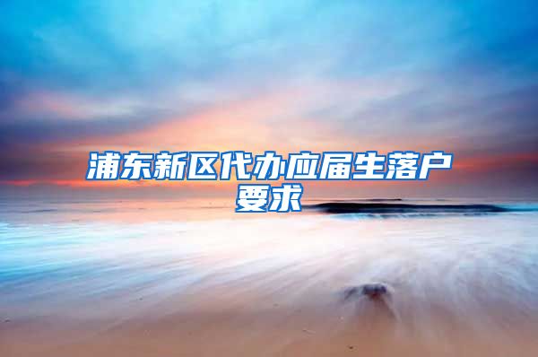 浦东新区代办应届生落户要求