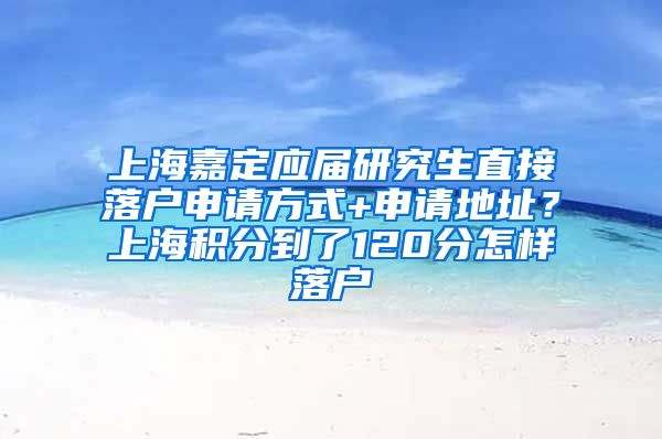 上海嘉定应届研究生直接落户申请方式+申请地址？上海积分到了120分怎样落户