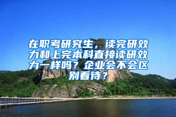 在职考研究生，读完研效力和上完本科直接读研效力一样吗？企业会不会区别看待？