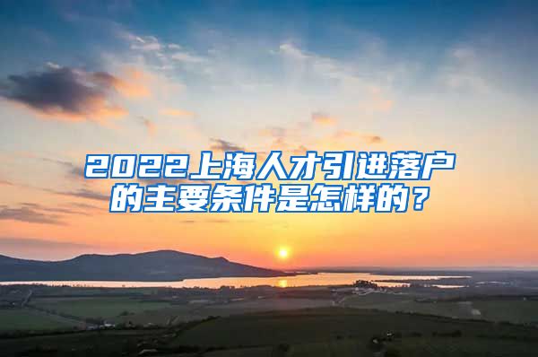 2022上海人才引进落户的主要条件是怎样的？