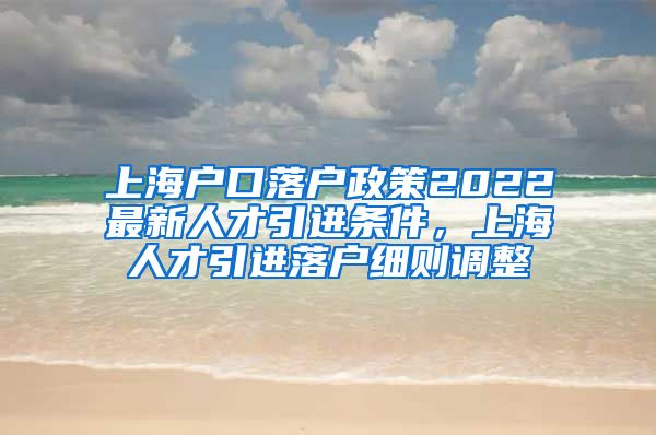 上海户口落户政策2022最新人才引进条件，上海人才引进落户细则调整