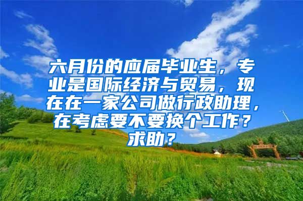 六月份的应届毕业生，专业是国际经济与贸易，现在在一家公司做行政助理，在考虑要不要换个工作？求助？