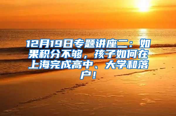 12月19日专题讲座二：如果积分不够，孩子如何在上海完成高中、大学和落户！