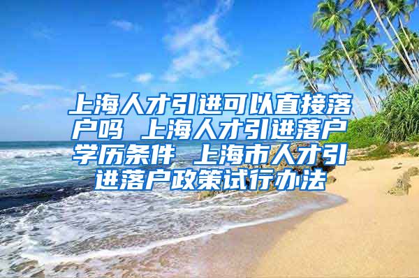 上海人才引进可以直接落户吗 上海人才引进落户学历条件 上海市人才引进落户政策试行办法