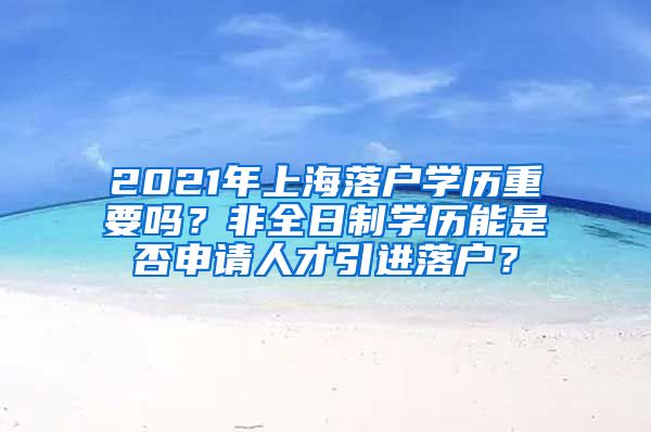 2021年上海落户学历重要吗？非全日制学历能是否申请人才引进落户？