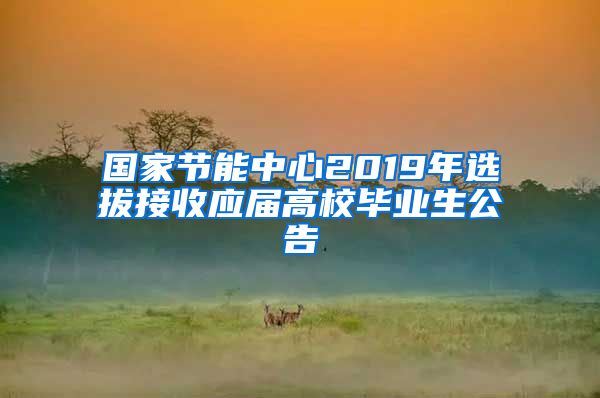 国家节能中心2019年选拔接收应届高校毕业生公告