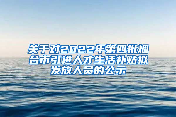 关于对2022年第四批烟台市引进人才生活补贴拟发放人员的公示