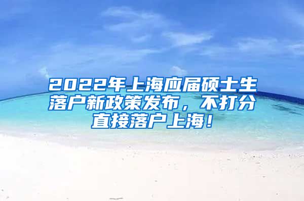 2022年上海应届硕士生落户新政策发布，不打分直接落户上海！