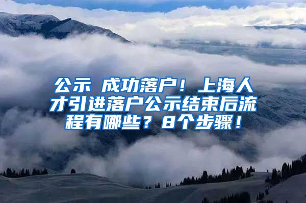 公示≠成功落户！上海人才引进落户公示结束后流程有哪些？8个步骤！