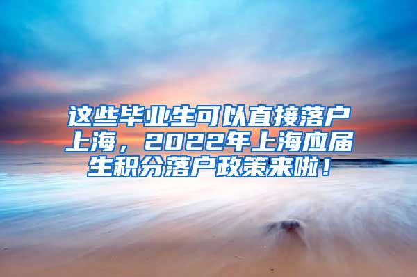 这些毕业生可以直接落户上海，2022年上海应届生积分落户政策来啦！