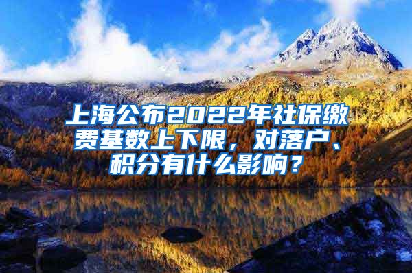 上海公布2022年社保缴费基数上下限，对落户、积分有什么影响？