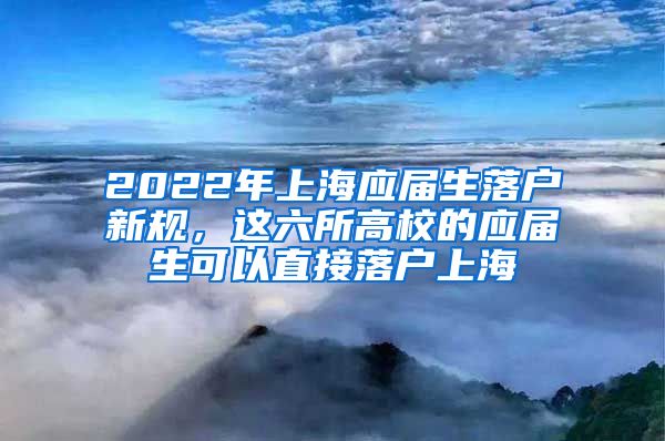 2022年上海应届生落户新规，这六所高校的应届生可以直接落户上海