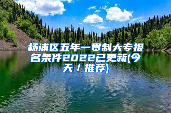 杨浦区五年一贯制大专报名条件2022已更新(今天／推荐)