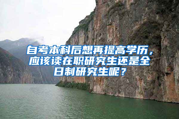 自考本科后想再提高学历，应该读在职研究生还是全日制研究生呢？