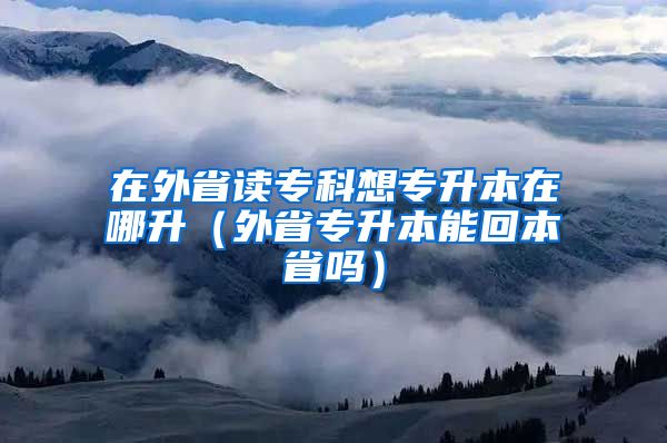 在外省读专科想专升本在哪升（外省专升本能回本省吗）