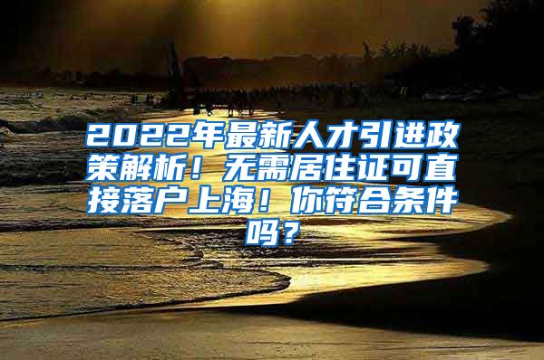 2022年最新人才引进政策解析！无需居住证可直接落户上海！你符合条件吗？