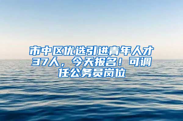 市中区优选引进青年人才37人，今天报名！可调任公务员岗位