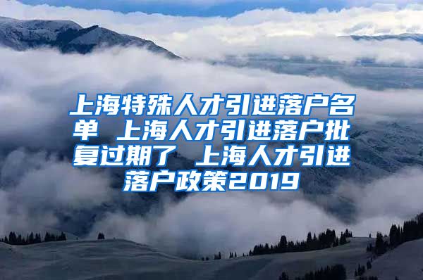 上海特殊人才引进落户名单 上海人才引进落户批复过期了 上海人才引进落户政策2019