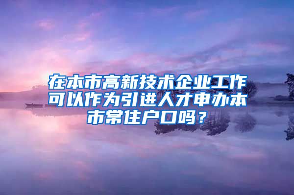 在本市高新技术企业工作可以作为引进人才申办本市常住户口吗？