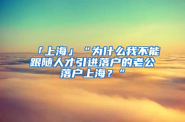 「上海」“为什么我不能跟随人才引进落户的老公落户上海？”