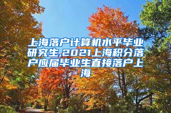 上海落户计算机水平毕业研究生,2021上海积分落户应届毕业生直接落户上海