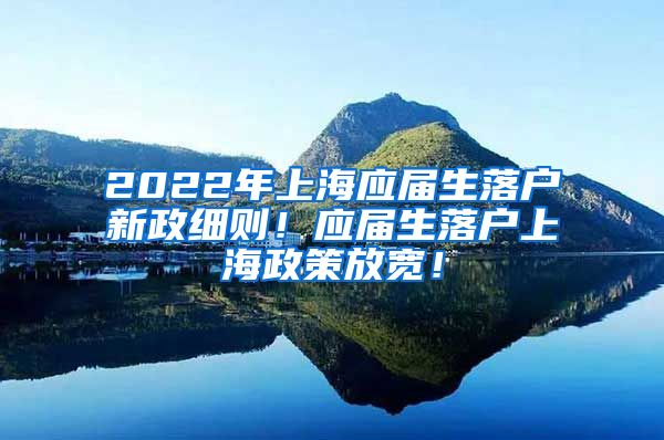 2022年上海应届生落户新政细则！应届生落户上海政策放宽！