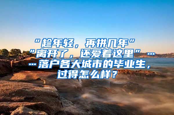 “趁年轻，再拼几年”“离开了，还爱着这里”……落户各大城市的毕业生，过得怎么样？