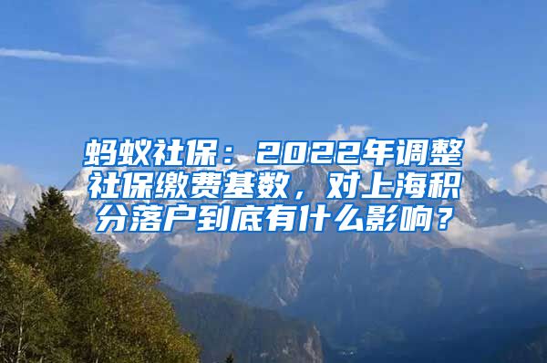 蚂蚁社保：2022年调整社保缴费基数，对上海积分落户到底有什么影响？