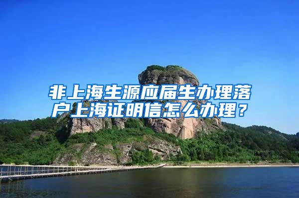 非上海生源应届生办理落户上海证明信怎么办理？