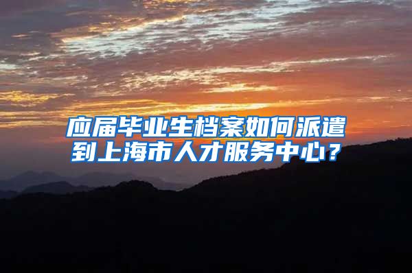 应届毕业生档案如何派遣到上海市人才服务中心？