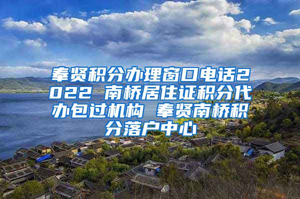 奉贤积分办理窗口电话2022 南桥居住证积分代办包过机构 奉贤南桥积分落户中心