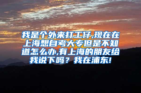 我是个外来打工仔,现在在上海想自考大专但是不知道怎么办,有上海的朋友给我说下吗？我在浦东!