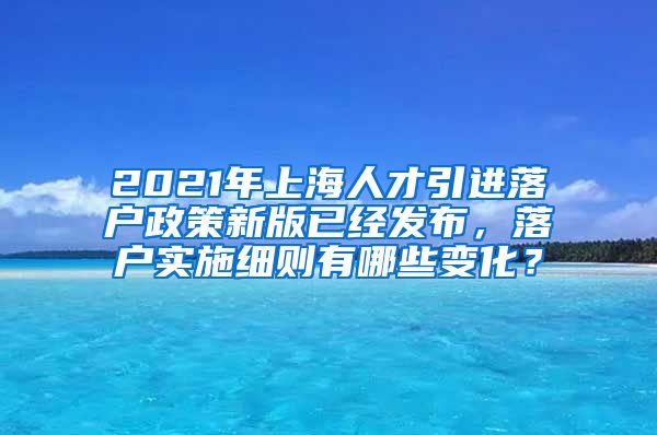 2021年上海人才引进落户政策新版已经发布，落户实施细则有哪些变化？