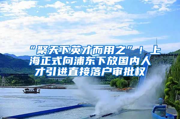 “聚天下英才而用之”！上海正式向浦东下放国内人才引进直接落户审批权