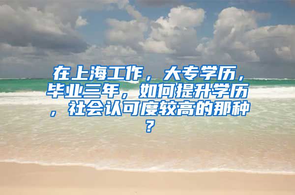 在上海工作，大专学历，毕业三年，如何提升学历，社会认可度较高的那种？