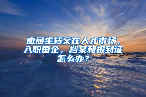 应届生档案在人才市场，入职国企，档案和报到证怎么办？