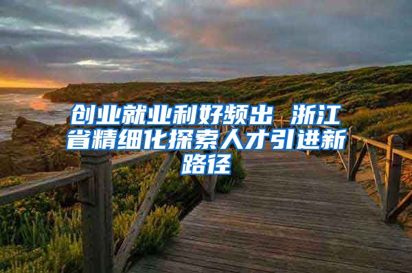 创业就业利好频出 浙江省精细化探索人才引进新路径