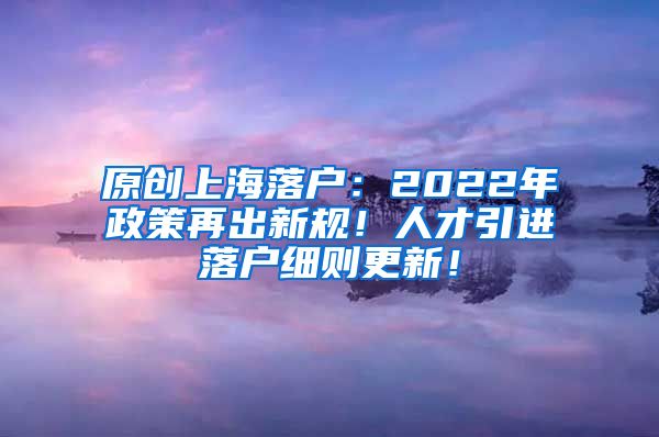 原创上海落户：2022年政策再出新规！人才引进落户细则更新！