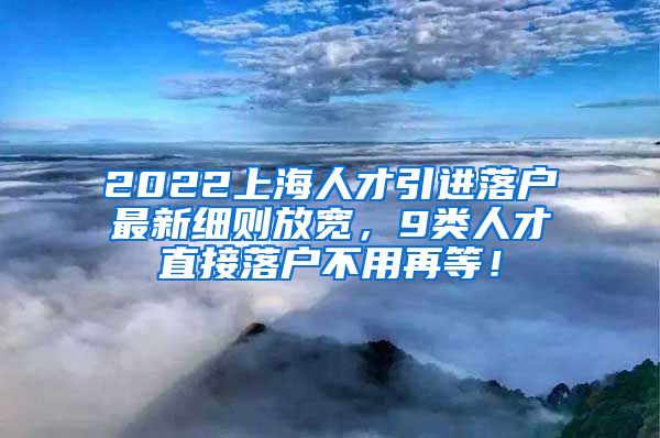 2022上海人才引进落户最新细则放宽，9类人才直接落户不用再等！