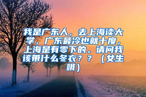 我是广东人，去上海读大学，广东最冷也就十度，上海是有零下的。请问我该带什么冬衣？？（女生哦）